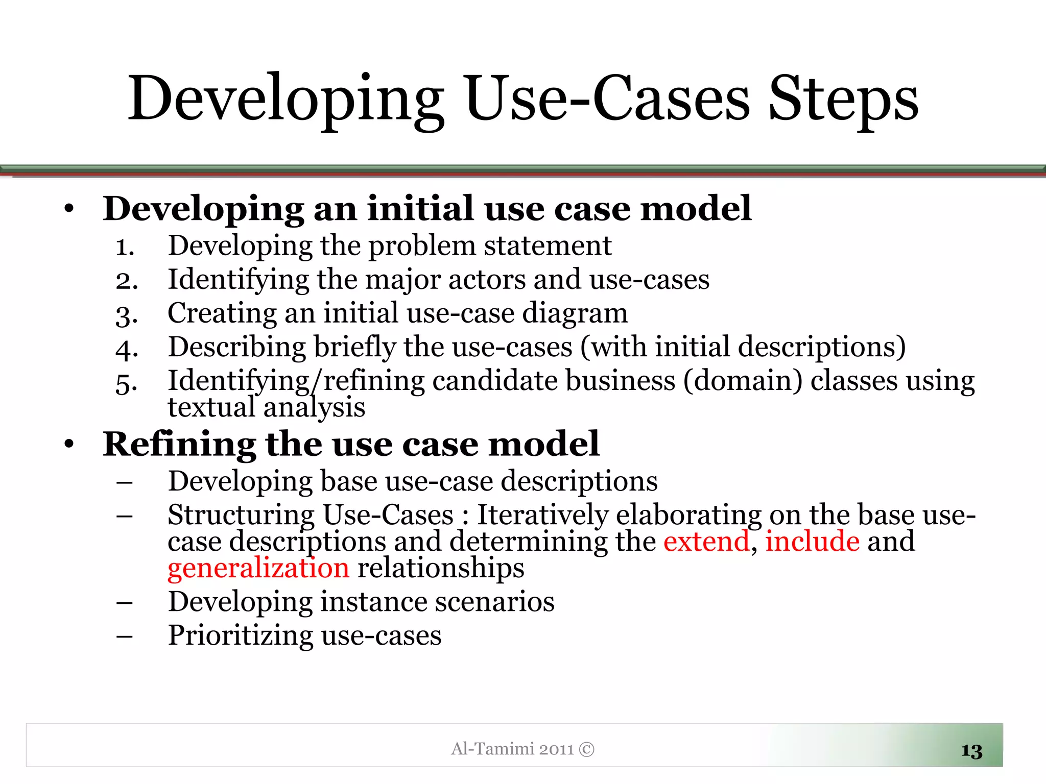 Developing an initial use case model Developing the problem statement Identifying the major actors and use-cases Creating an initial use-case diagram Describing briefly the use-cases (with initial descriptions) Identifying/refining candidate business (domain) classes using textual analysis Refining the use case model Developing base use-case descriptions Structuring Use-Cases :  Iteratively elaborating on the base use-case descriptions and determining the  extend ,  include  and  generalization  relationships Developing instance scenarios Prioritizing use-cases Developing Use-Cases Steps Al-Tamimi 2011 © 