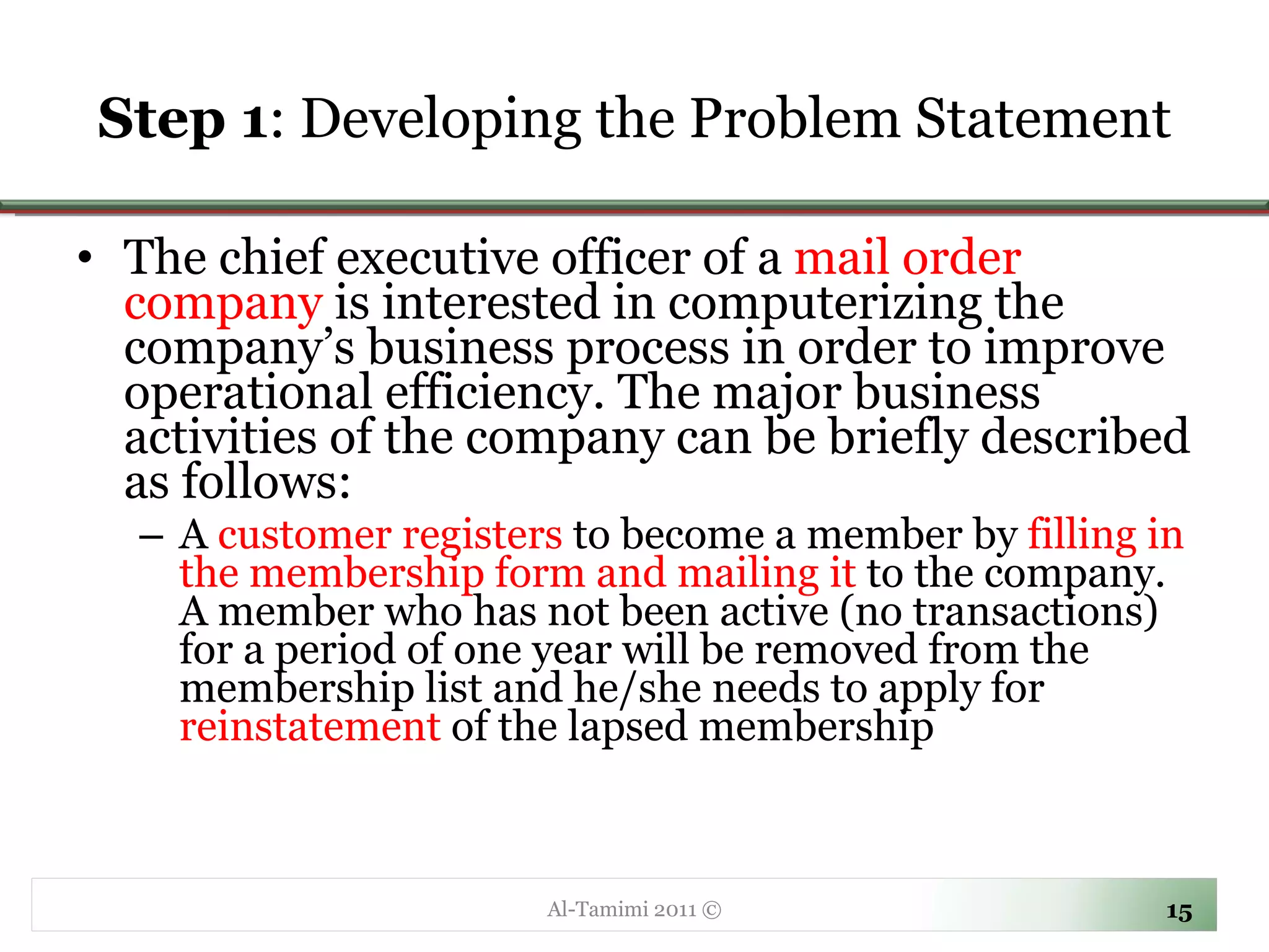 Step 1 : Developing the Problem Statement The chief executive officer of a  mail order company  is interested in computerizing the company’s business process in order to improve operational efficiency. The major business activities of the company can be briefly described as follows: A  customer   registers  to become a member by  filling in the membership form and mailing it  to the company. A member who has not been active (no transactions) for a period of one year will be removed from the membership list and he/she needs to apply for  reinstatement  of the lapsed membership Al-Tamimi 2011 © 