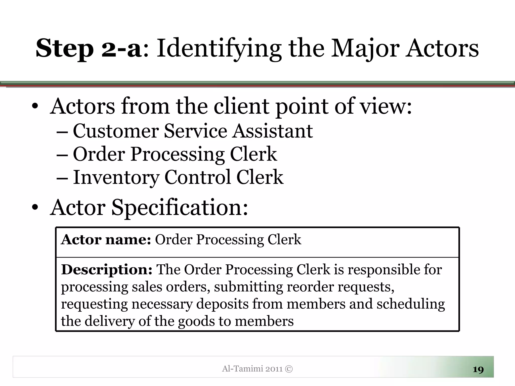 Step 2-a : Identifying the Major Actors Actors from the client point of view: Customer Service Assistant Order Processing Clerk Inventory Control Clerk Actor Specification: Al-Tamimi 2011 © Actor name:  Order Processing Clerk  Description:  The Order Processing Clerk is responsible for processing sales orders, submitting reorder requests, requesting necessary deposits from members and scheduling the delivery of the goods to members 