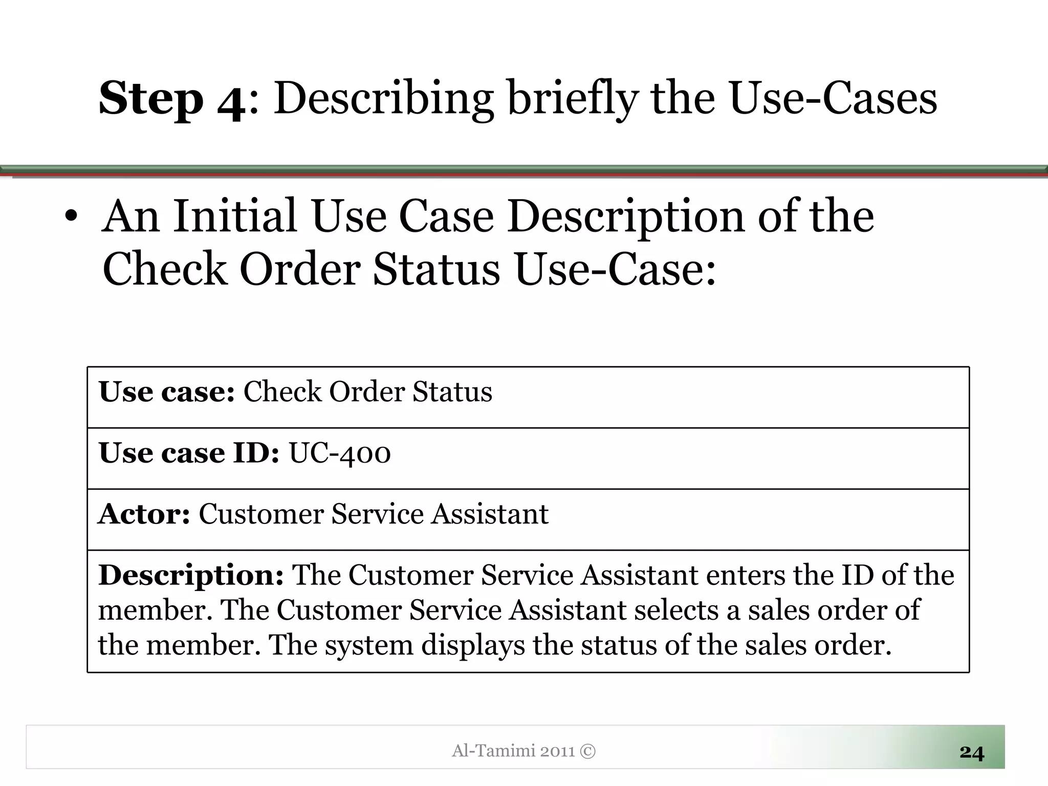 Step 4 :  Describing briefly the Use-Cases  An Initial Use Case Description of the Check Order Status Use-Case: Al-Tamimi 2011 © Use case:  Check Order Status Use case ID:  UC-400 Actor:  Customer Service Assistant Description:  The Customer Service Assistant enters the ID of the member. The Customer Service Assistant selects a sales order of the member. The system displays the status of the sales order. 