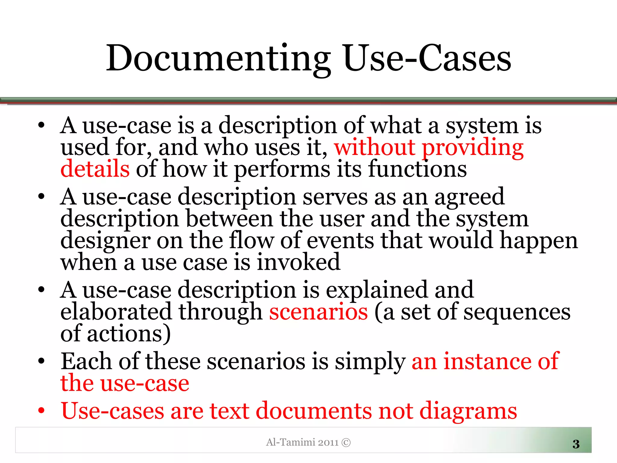 Documenting Use-Cases A use-case is a description of what a system is used for, and who uses it,  without providing details  of how it performs its functions  A use-case description serves as an agreed description between the user and the system designer on the flow of events that would happen when a use case is invoked A use-case description is explained and elaborated through  scenarios  (a set of sequences of actions)  Each of these scenarios is simply  an instance of the use-case Use-cases are text documents not diagrams Al-Tamimi 2011 © 