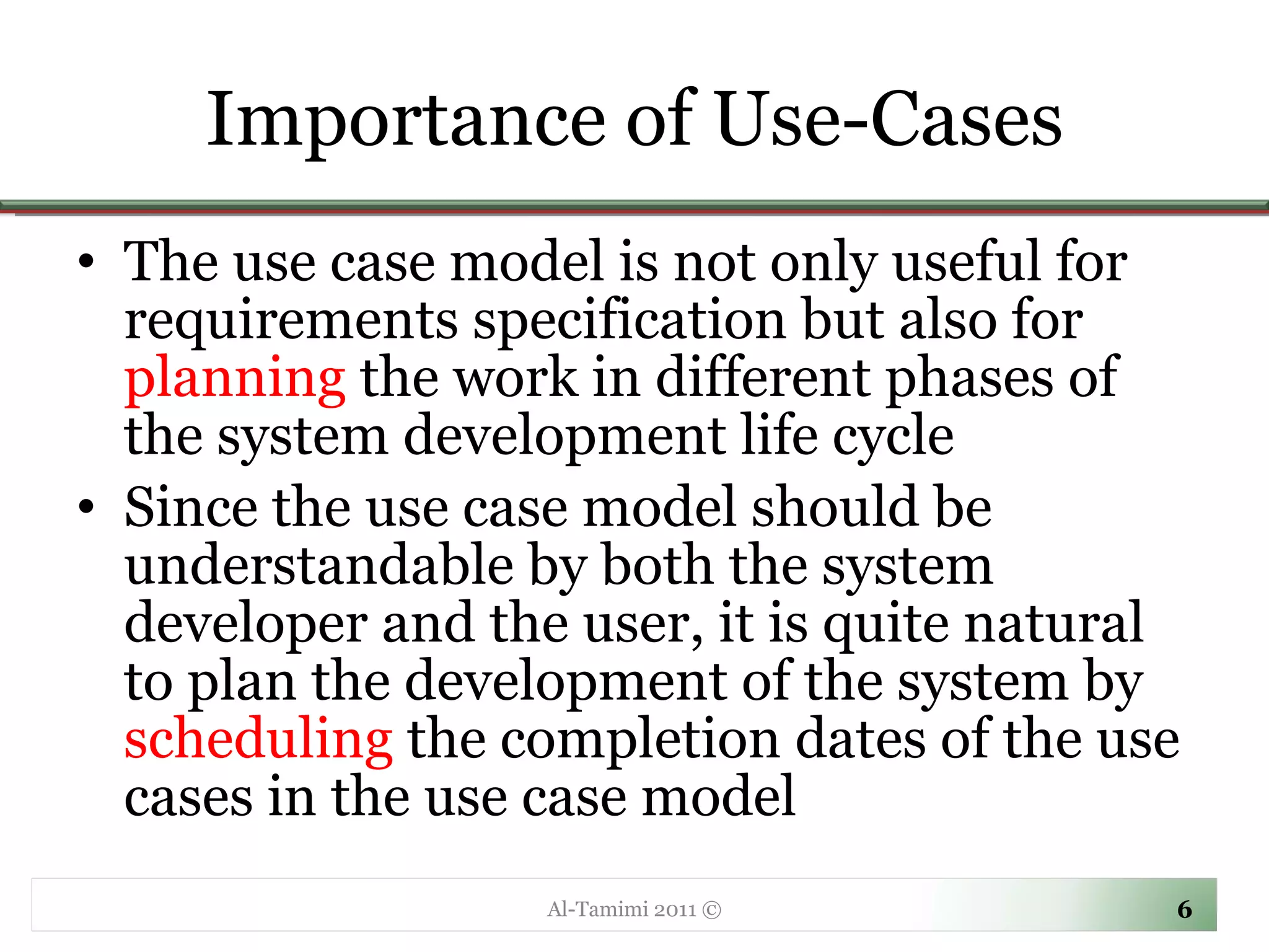 Importance of Use-Cases The use case model is not only useful for requirements specification but also for  planning  the work in different phases of the system development life cycle Since the use case model should be understandable by both the system developer and the user, it is quite natural to plan the development of the system by  scheduling  the completion dates of the use cases in the use case model Al-Tamimi 2011 © 