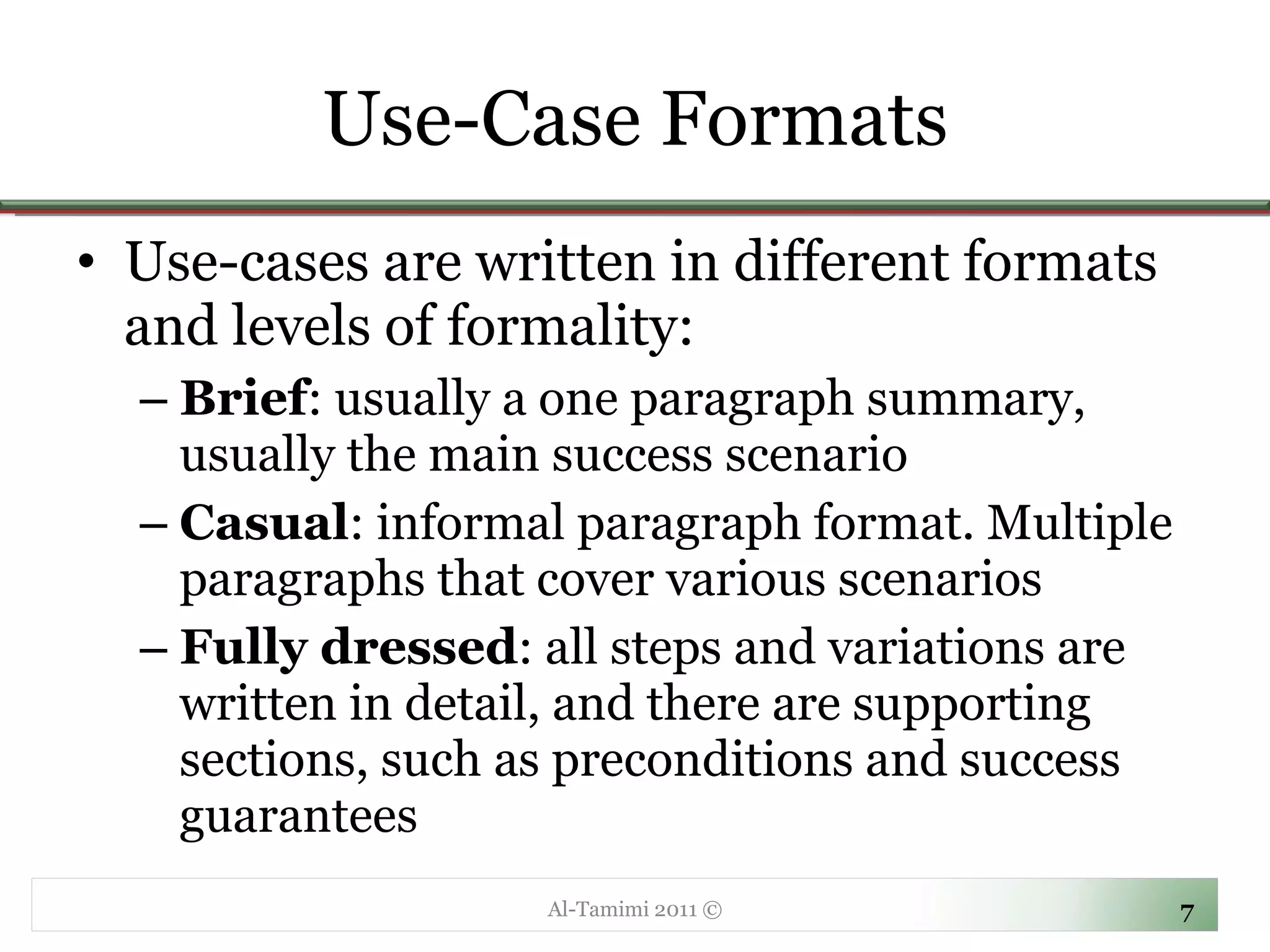 Use-Case Formats Use-cases are written in different formats and levels of formality: Brief : usually a one paragraph summary, usually the main success scenario Casual : informal paragraph format. Multiple paragraphs that cover various scenarios Fully dressed : all steps and variations are written in detail, and there are supporting sections, such as preconditions and success guarantees Al-Tamimi 2011 © 