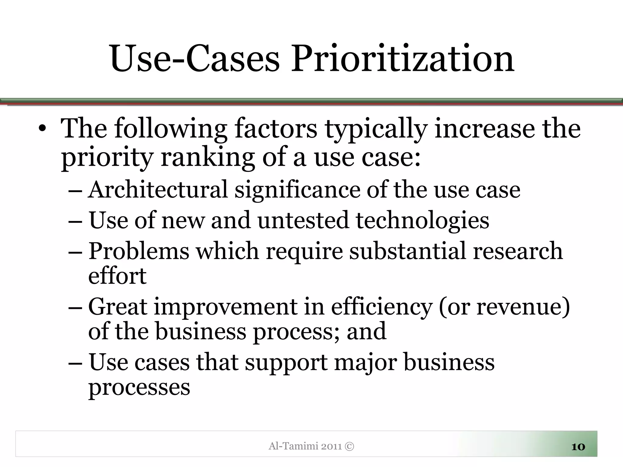 Use-Cases Prioritization The following factors typically increase the priority ranking of a use case: Architectural significance of the use case Use of new and untested technologies Problems which require substantial research effort Great improvement in efficiency (or revenue) of the business process; and Use cases that support major business processes Al-Tamimi 2011 © 
