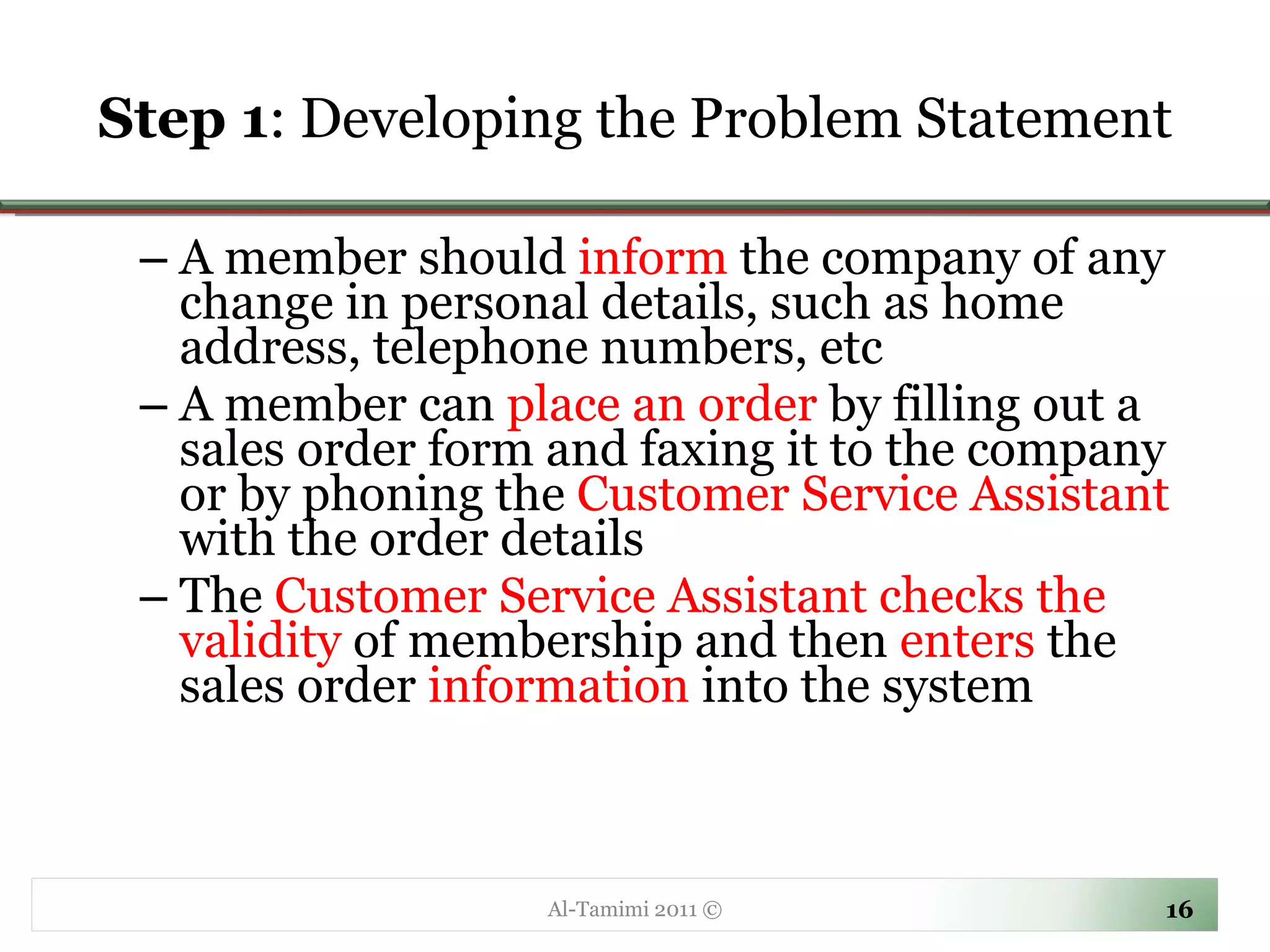 Step 1 : Developing the Problem Statement A member should  inform  the company of any change in personal details, such as home address, telephone numbers, etc A member can  place an order  by filling out a sales order form and faxing it to the company or by phoning the  Customer Service Assistant  with the order details The  Customer Service Assistant checks the validity  of membership and then  enters  the sales order  information  into the system Al-Tamimi 2011 © 