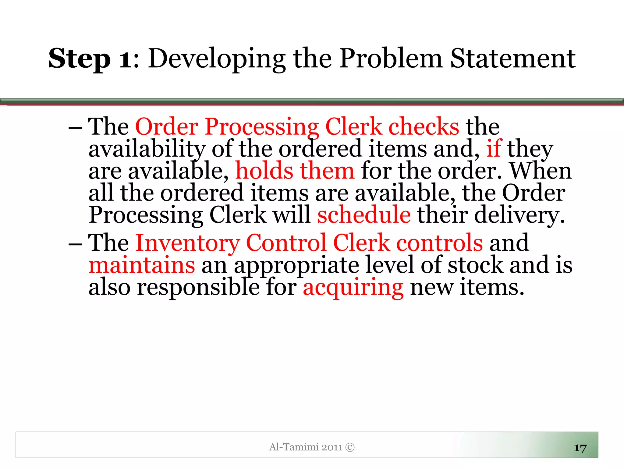 Step 1 : Developing the Problem Statement The  Order Processing Clerk checks  the availability of the ordered items and,  if  they are available,  holds them  for the order. When all the ordered items are available, the Order Processing Clerk will  schedule  their delivery.  The  Inventory Control Clerk controls  and  maintains  an appropriate level of stock and is also responsible for  acquiring  new items. Al-Tamimi 2011 © 