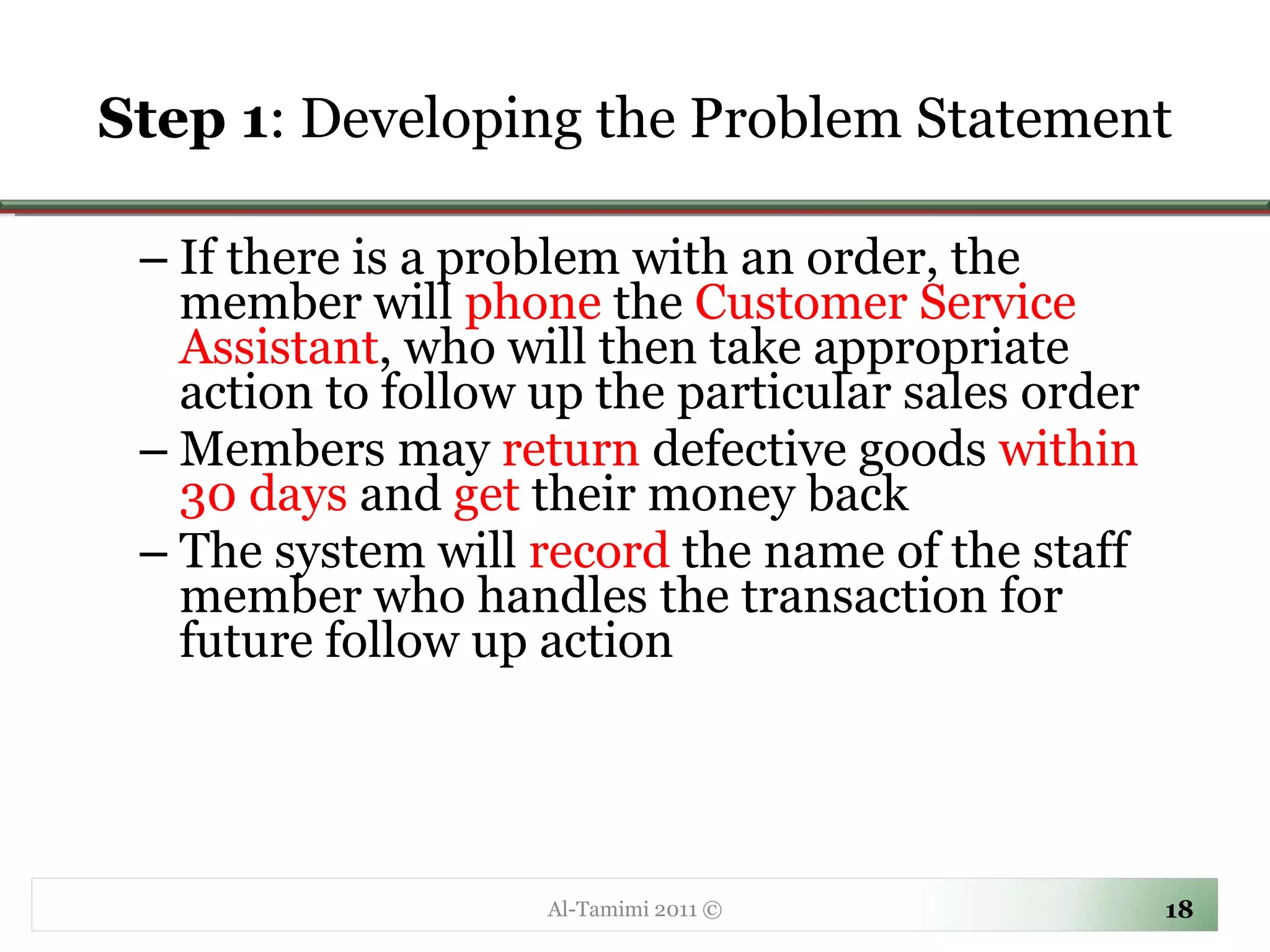 Step 1 : Developing the Problem Statement If there is a problem with an order, the member will  phone  the  Customer Service Assistant , who will then take appropriate action to follow up the particular sales order Members may  return  defective goods  within 30 days  and  get  their money back The system will  record  the name of the staff member who handles the transaction for future follow up action Al-Tamimi 2011 © 