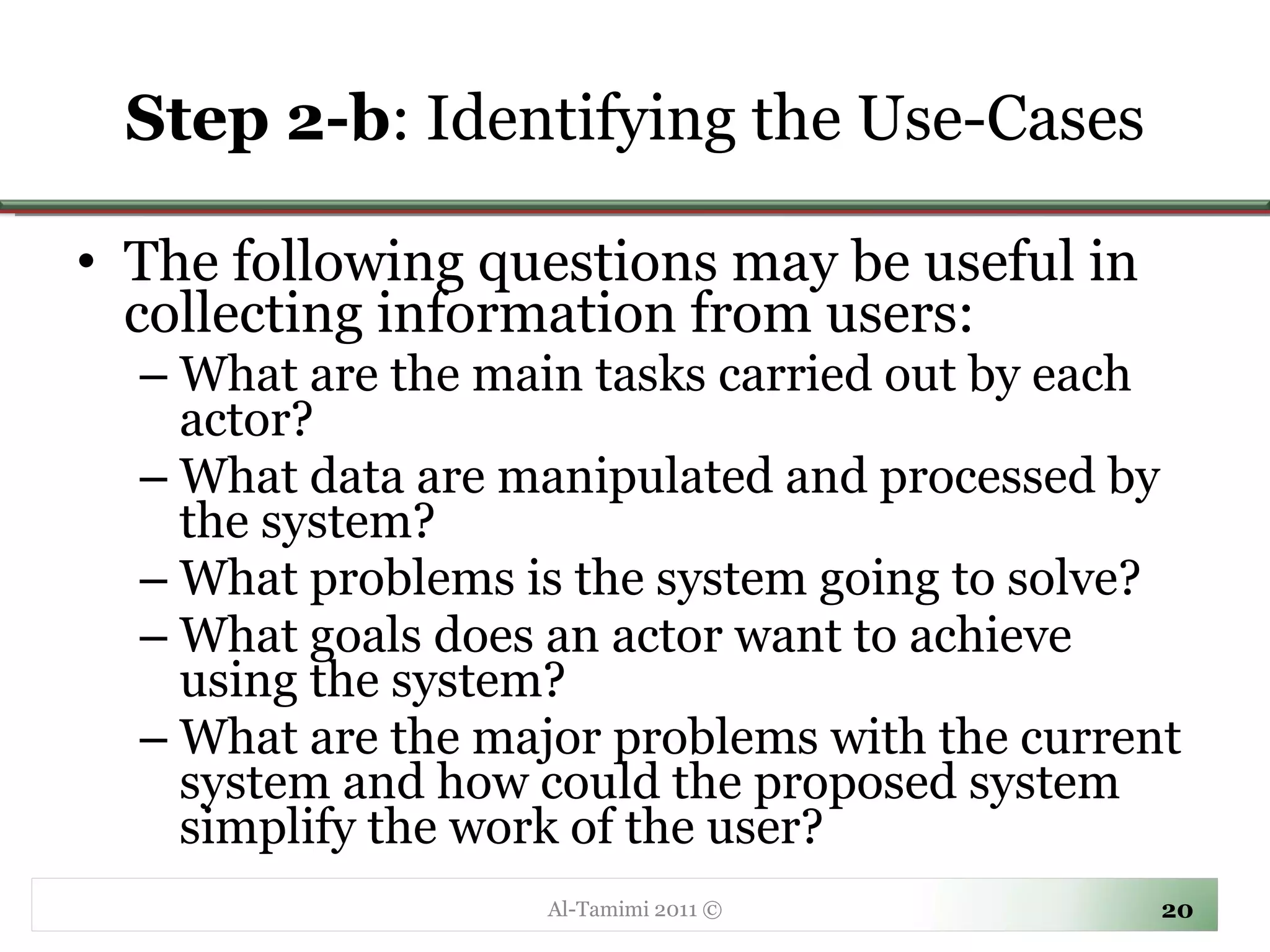 Step 2-b : Identifying the Use-Cases The following questions may be useful in collecting information from users: What are the main tasks carried out by each actor? What data are manipulated and processed by the system?  What problems is the system going to solve?  What goals does an actor want to achieve using the system? What are the major problems with the current system and how could the proposed system simplify the work of the user? Al-Tamimi 2011 © 