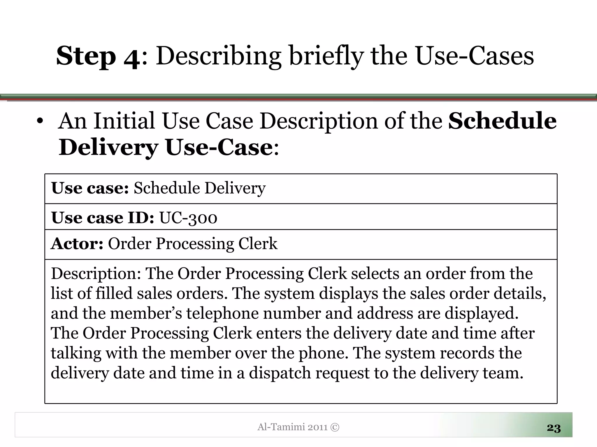 Step 4 :  Describing briefly the Use-Cases  An Initial Use Case Description of the  Schedule Delivery Use-Case :  Al-Tamimi 2011 © Use case:  Schedule Delivery Use case ID:  UC-300 Actor:  Order Processing Clerk Description: The Order Processing Clerk selects an order from the list of filled sales orders. The system displays the sales order details, and the member’s telephone number and address are displayed.  The Order Processing Clerk enters the delivery date and time after talking with the member over the phone. The system records the delivery date and time in a dispatch request to the delivery team.  