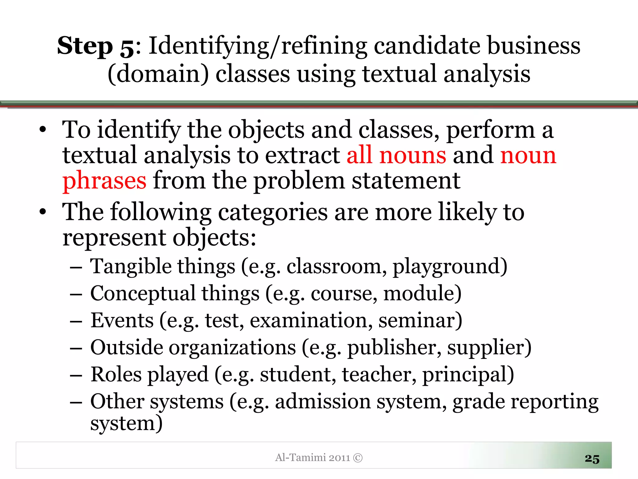 Step 5 :  Identifying/refining candidate business (domain) classes using textual analysis To identify the objects and classes, perform a textual analysis to extract  all nouns  and  noun phrases  from the problem statement  The following categories are more likely to represent objects: Tangible things (e.g. classroom, playground) Conceptual things (e.g. course, module) Events (e.g. test, examination, seminar) Outside organizations (e.g. publisher, supplier) Roles played (e.g. student, teacher, principal) Other systems (e.g. admission system, grade reporting system) Al-Tamimi 2011 © 