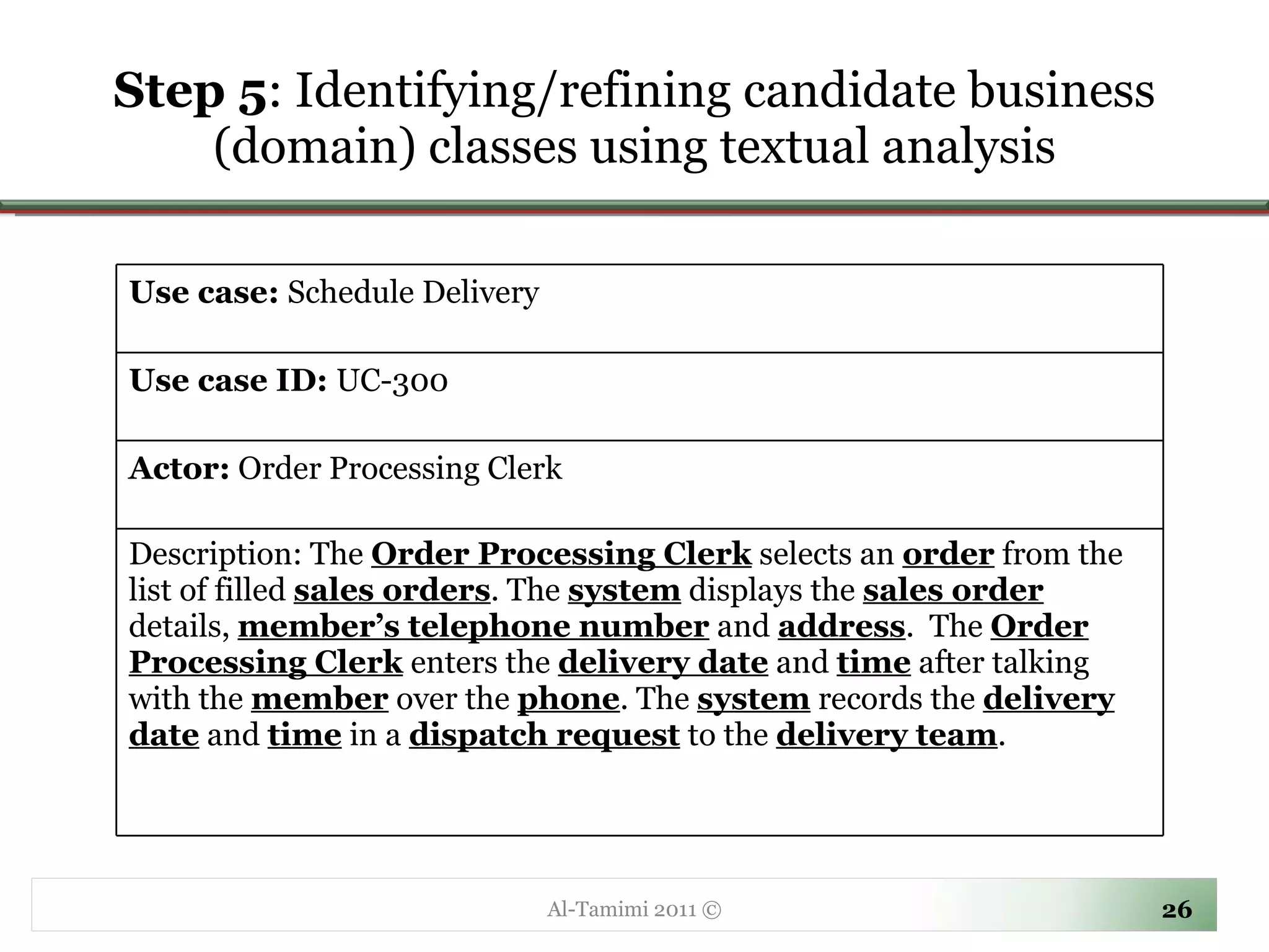 Step 5 :  Identifying/refining candidate business (domain) classes using textual analysis Al-Tamimi 2011 © Use case:  Schedule Delivery Use case ID:  UC-300 Actor:  Order Processing Clerk Description: The  Order Processing Clerk  selects an  order  from the list of filled  sales orders . The  system  displays the  sales order   details,  member’s telephone number  and  address .  The  Order Processing Clerk  enters the  delivery date  and  time  after talking with the  member  over the  phone . The  system  records the  delivery date  and  time  in a  dispatch request  to the  delivery team . 