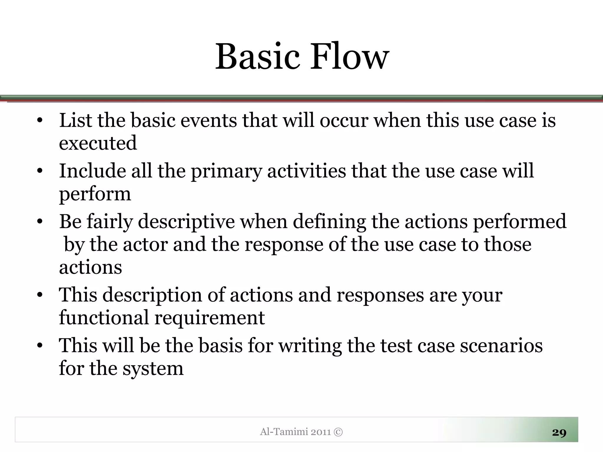 Basic Flow List the basic events that will occur when this use case is executed Include all the primary activities that the use case will perform Be fairly descriptive when defining the actions performed  by the actor and the response of the use case to those actions This description of actions and responses are your functional requirement This will be the basis for writing the test case scenarios for the system Al-Tamimi 2011 © 