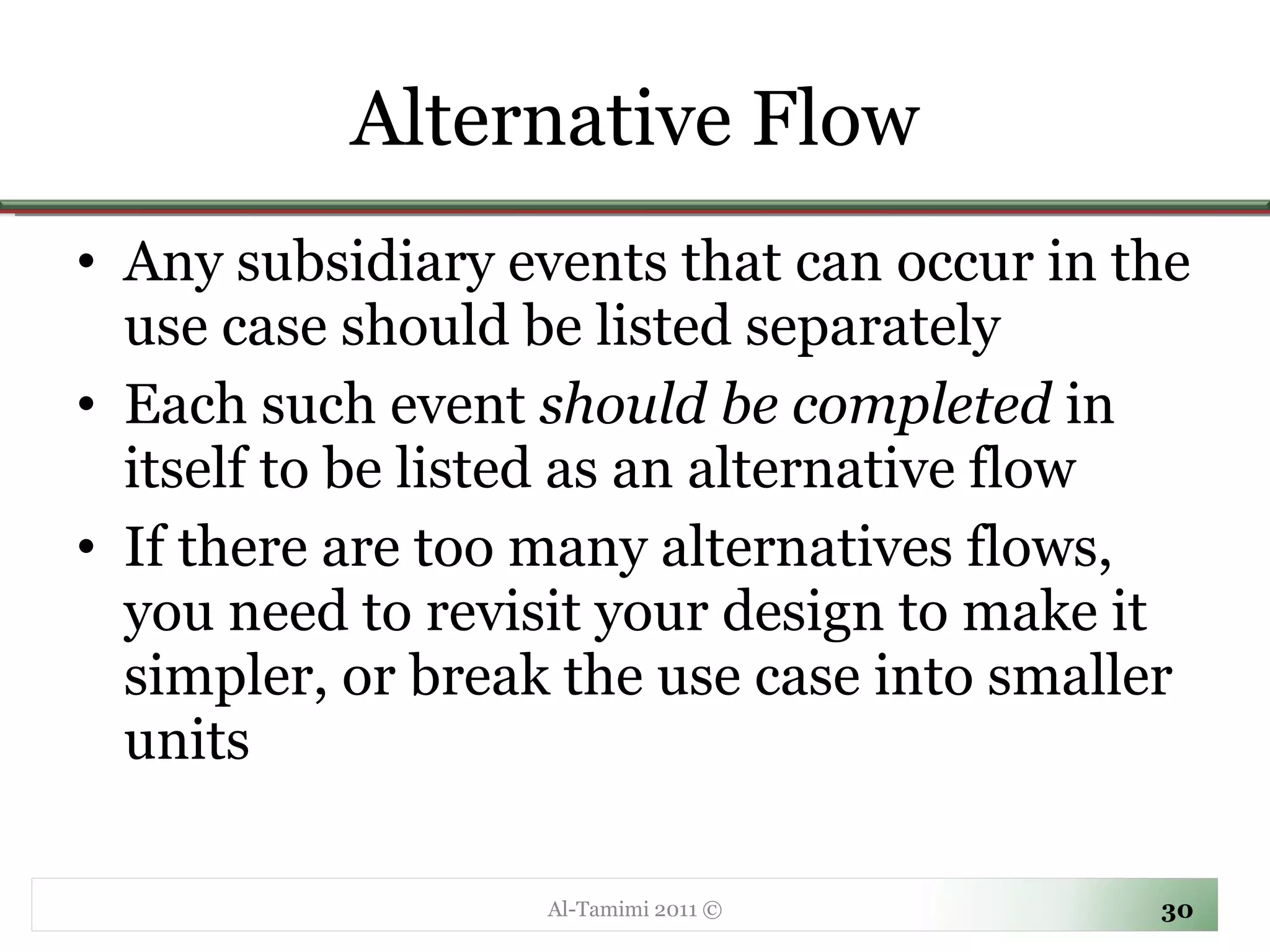 Alternative Flow Any subsidiary events that can occur in the use case should be listed separately Each such event  should be completed  in itself to be listed as an alternative flow If there are too many alternatives flows, you need to revisit your design to make it simpler, or break the use case into smaller units Al-Tamimi 2011 © 
