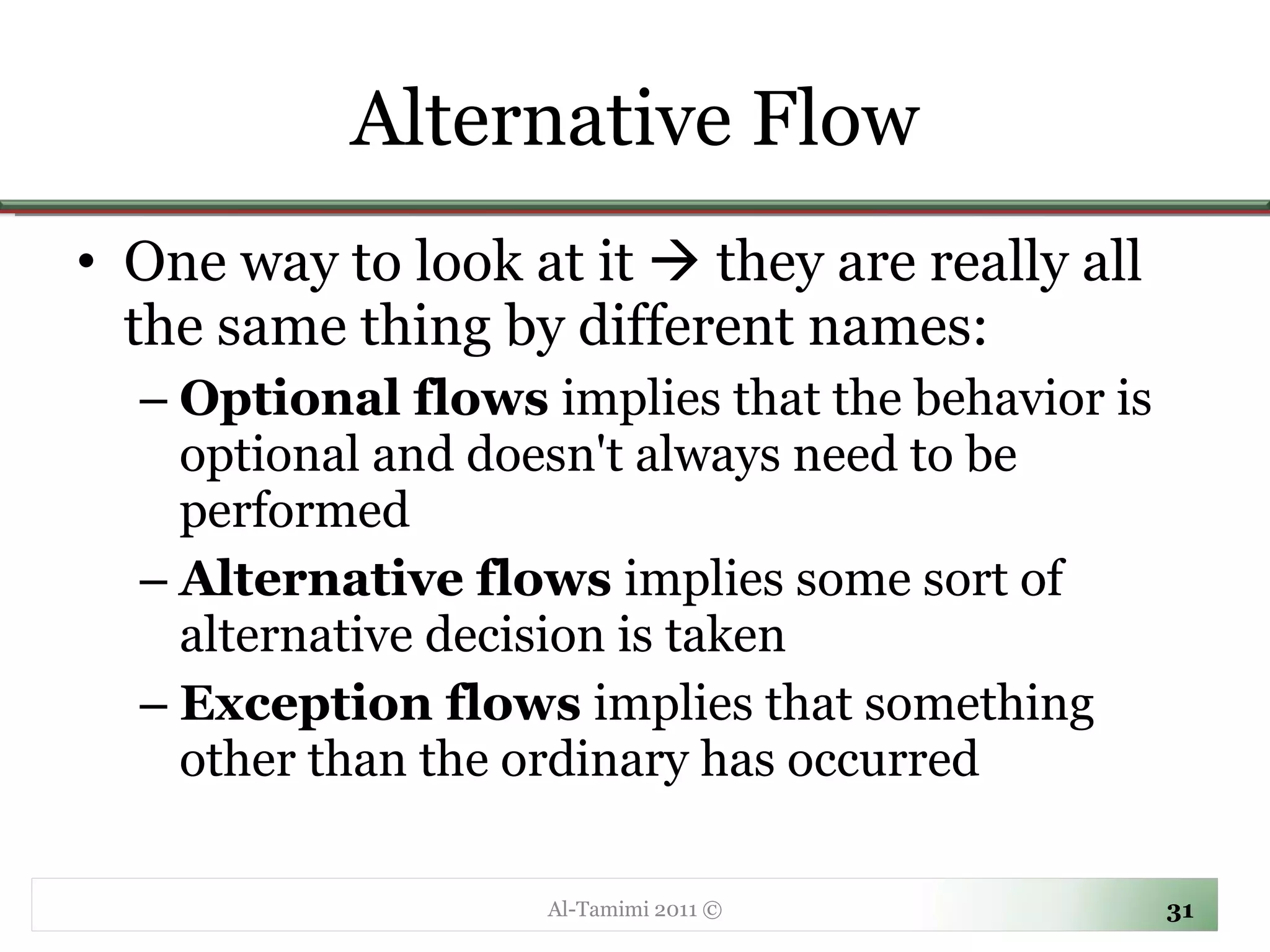 Alternative Flow One way to look at it    they are really all the same thing by different names:  Optional flows  implies that the behavior is optional and doesn't always need to be performed Alternative flows  implies some sort of alternative decision is taken Exception flows  implies that something other than the ordinary has occurred  Al-Tamimi 2011 © 
