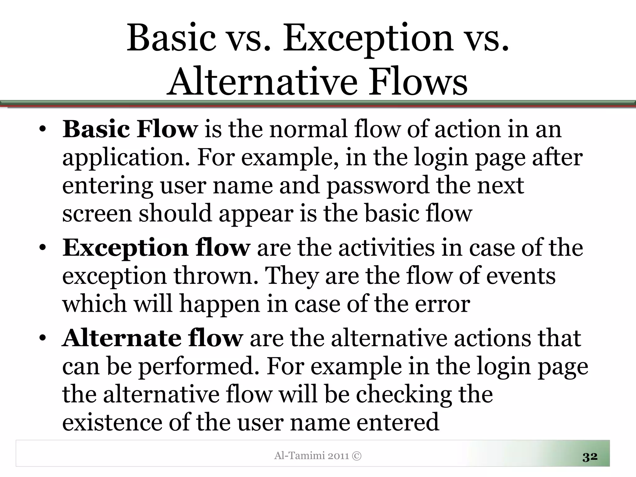 Basic vs. Exception vs. Alternative Flows Basic Flow  is the normal flow of action in an application. For example, in the login page after entering user name and password the next screen should appear is the basic flow Exception flow  are the activities in case of the exception thrown. They are the flow of events which will happen in case of the error Alternate flow  are the alternative actions that can be performed. For example in the login page the alternative flow will be checking the existence of the user name entered Al-Tamimi 2011 © 