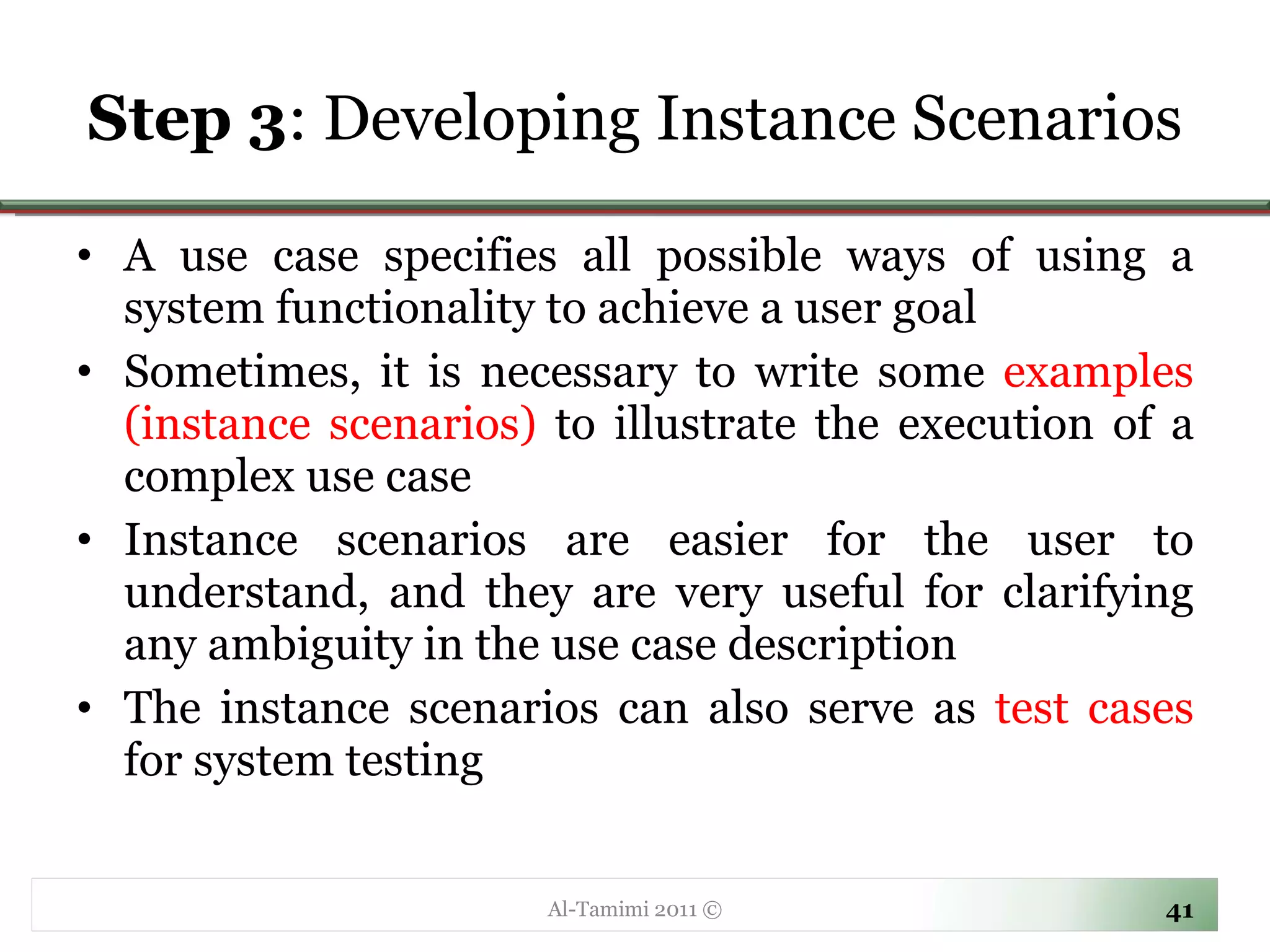 Step 3 : Developing Instance Scenarios A use case specifies all possible ways of using a system functionality to achieve a user goal Sometimes, it is necessary to write some  examples (instance scenarios)  to illustrate the execution of a complex use case Instance scenarios are easier for the user to understand, and they are very useful for clarifying any ambiguity in the use case description The instance scenarios can also serve as  test cases  for system testing Al-Tamimi 2011 © 