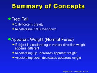 Summary of Concepts Free Fall Only force is gravity Acceleration if 9.8 m/s 2  down Apparent Weight (Normal Force) If object is accelerating in vertical direction weight appears different  Accelerating up, increases apparent weight Accelerating down decreases apparent weight 