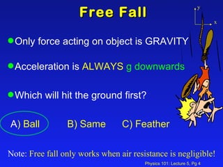 Free Fall Only force acting on object is GRAVITY Acceleration is  ALWAYS   g downwards Which will hit the ground first? A ) Ball  B) Same  C) Feather Note : Free fall only works when air resistance is negligible! y x 