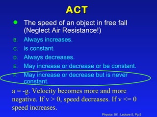 ACT The speed of an object in free fall (Neglect Air Resistance!) Always increases. is constant. Always decreases. May increase or decrease or be constant. May increase or decrease but is never constant. a = -g. Velocity becomes more and more negative. If v > 0, speed decreases. If v <= 0 speed increases. 