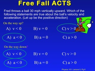 Free Fall ACTS  Fred throws a ball 30 mph vertically upward. Which of the following statements are true about the ball’s velocity and acceleration. (Let up be the positive direction)  On the way up?   On the way down ? A)  v < 0  B) v = 0 C) v > 0 A)  a < 0  B) a = 0  C) a > 0 A)  v < 0  B) v = 0 C) v > 0 A)  a < 0  B) a = 0  C) a > 0 
