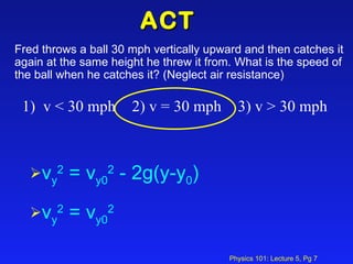 ACT  Fred throws a ball 30 mph vertically upward and then catches it again at the same height he threw it from. What is the speed of the ball when he catches it? (Neglect air resistance) 1)  v < 30 mph    2) v = 30 mph    3) v > 30 mph v y 2  = v y0 2  - 2g(y-y 0 ) v y 2  = v y0 2   