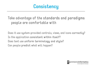 Consistency

Take advantage of the standards and paradigms
  people are comfortable with

Does it use system-provided controls, views, and icons correctly
                                                       correctly?
Is the application consistent within itself
                                     itself?
Does text use uniform terminology and style
                                         style?
Can people predict what will happen?
 