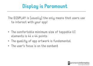 Display is Paramount

The DISPLAY is (usually) the only means that users use
  to interact with your app!

• The comfortable minimum size of tappable UI
  elements is 44 x 44 points
• The quality of app artwork is fundamental
• The user’s focus is on the content
 