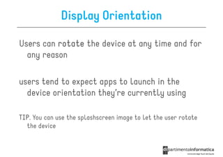 Display Orientation

Users can rotate the device at any time and for
  any reason

users tend to expect apps to launch in the
  device orientation they’re currently using

TIP.
TIP You can use the splashscreen image to let the user rotate
  the device
 