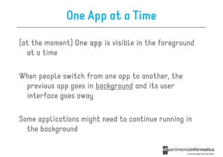 One App at a Time

(at the moment) One app is visible in the foreground
  at a time

When people switch from one app to another, the
 previous app goes in background and its user
 interface goes away

Some applications might need to continue running in
  the background
 
