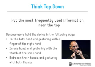 Think Top Down

    Put the most frequently used information
                   near the top

Because users hold the device in the following ways:
• In the left hand and gesturing with a
  finger of the right hand
• In one hand and gesturing with the
          hand,
  thumb of the same hand
• Between their hands and gesturing
                  hands,
  with both thumbs
 