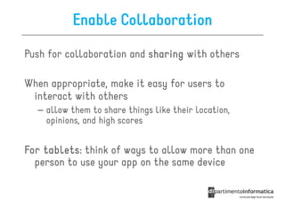 Enable Collaboration
Push for collaboration and sharing with others

When appropriate, make it easy for users to
 interact with others
  – allow them to share things like their location,
    opinions, and high scores


For tablets think of ways to allow more than one
    tablets:
  person to use your app on the same device
 