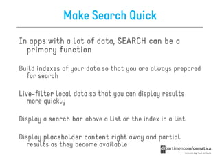 Make Search Quick
In apps with a lot of data, SEARCH can be a
  primary function

Build indexes of your data so that you are always prepared
  for search

Live-
Live-filter local data so that you can display results
   more quickly

Display a search bar above a list or the index in a list

Display placeholder content right away and partial
   results as they become available
 
