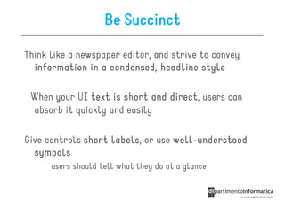 Be Succinct

Think like a newspaper editor, and strive to convey
  information in a condensed, headline style

 When your UI text is short and direct users can
                                direct,
 absorb it quickly and easily

Give controls short labels, or use well-understood
                    labels         well-
  symbols
      users should tell what they do at a glance
 