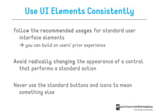 Use UI Elements Consistently

Follow the recommended usages for standard user
  interface elements
    you can build on users’ prior experience


Avoid radically changing the appearance of a control
  that performs a standard action

Never use the standard buttons and icons to mean
  something else
 