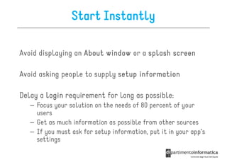 Start Instantly

Avoid displaying an About window or a splash screen

Avoid asking people to supply setup information

Delay a login requirement for long as possible:
   – Focus your solution on the needs of 80 percent of your
     users
   – Get as much information as possible from other sources
   – If you must ask for setup information, put it in your app’s
     settings
 