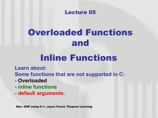 Lecture 05



       Overloaded Functions
               and
                Inline Functions
Learn about:
Some functions that are not supported in C:
- Overloaded
- inline functions
- default arguments.

Ref.: OOP using C++, Joyce Farrel, Thopson Learning
                                                      1
 