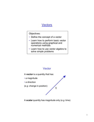 Vectors

     Objectives:
     • Define the concept of a vector
     • Learn how to perform basic vector
       operations using graphical and
       numerical methods
     • Learn how to use vector algebra to
       solve simple problems




                    Vector

A vector is a quantity that has:
• a magnitude
• a direction
(e.g. change in position)
                                   V




A scalar quantity has magnitude only (e.g. time)




                                                   1
 