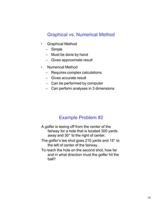 Graphical vs. Numerical Method
•    Graphical Method
    – Simple
    – Must be done by hand
    – Gives approximate result
•    Numerical Method
    – Requires complex calculations
    – Gives accurate result
    – Can be performed by computer
    – Can perform analyses in 3 dimensions




           Example Problem #2
A golfer is teeing off from the center of the
    fairway for a hole that is located 300 yards
    away and 30° to the right of center.
The golfer’s tee shot goes 210 yards and 15° to
    the left of center of the fairway.
To reach the hole on the second shot, how far
    and in what direction must the golfer hit the
    ball?




                                                    10
 