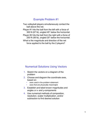 Example Problem #1
Two volleyball players simultaneously contact the
    ball above the net.
Player #1 hits the ball from the left with a force of
    300 N (67 lb), angled 45° below the horizontal.
Player #2 hits the ball from the right with a force of
    250 N (56 lb), angled 20° below the horizontal.
What is the magnitude and direction of the net
    force applied to the ball by the 2 players?




  Numerical Solutions Using Vectors
1. Sketch the vectors on a diagram of the
   problem
2. Choose and diagram the coordinate axes,
   based on:
   •   axes used in the problem statement
   •   axes that are physically meaningful
3. Establish and label known magnitudes and
   angles or x- and y-components
4. Use numerical methods of composition,
   resolution, scalar multiplication, and/or
   subtraction to find desired solution




                                                         9
 