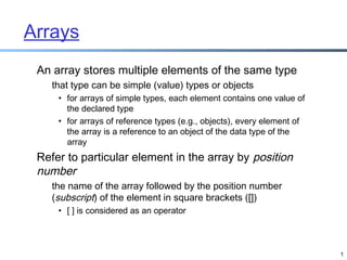 Arrays
An array stores multiple elements of the same type
that type can be simple (value) types or objects
• for arrays of simple types, each element contains one value of
the declared type
• for arrays of reference types (e.g., objects), every element of
the array is a reference to an object of the data type of the
array

Refer to particular element in the array by position
number
the name of the array followed by the position number
(subscript) of the element in square brackets ([])
• [ ] is considered as an operator

1

 
