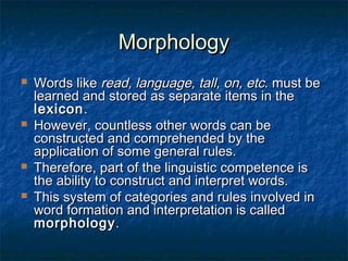 MMoorrpphhoollooggyy 
 WWoorrddss lliikkee rreeaadd,, llaanngguuaaggee,, ttaallll,, oonn,, eettcc.. mmuusstt bbee 
lleeaarrnneedd aanndd ssttoorreedd aass sseeppaarraattee iitteemmss iinn tthhee 
lleexxiiccoonn.. 
 HHoowweevveerr,, ccoouunnttlleessss ootthheerr wwoorrddss ccaann bbee 
ccoonnssttrruucctteedd aanndd ccoommpprreehheennddeedd bbyy tthhee 
aapppplliiccaattiioonn ooff ssoommee ggeenneerraall rruulleess.. 
 TThheerreeffoorree,, ppaarrtt ooff tthhee lliinngguuiissttiicc ccoommppeetteennccee iiss 
tthhee aabbiilliittyy ttoo ccoonnssttrruucctt aanndd iinntteerrpprreett wwoorrddss.. 
 TThhiiss ssyysstteemm ooff ccaatteeggoorriieess aanndd rruulleess iinnvvoollvveedd iinn 
wwoorrdd ffoorrmmaattiioonn aanndd iinntteerrpprreettaattiioonn iiss ccaalllleedd 
mmoorrpphhoollooggyy.. 
 