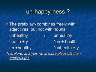 uunn--hhaappppyy--nneessss ?? 
 TThhee pprreeffiixx uunn-- ccoommbbiinneess ffrreeeellyy wwiitthh 
aaddjjeeccttiivveess,, bbuutt nnoott wwiitthh nnoouunnss:: 
uunnhheeaalltthhyy // uunnhheeaalltthhyy 
hheeaalltthh ++ yy **uunn ++ hheeaalltthh 
uunn ++hheeaalltthhyy **uunnhheeaalltthh ++ yy 
TThheerreeffoorree,, aannaallyyssiiss ((aa)) iiss mmoorree ppllaauussiibbllee tthhaann 
aannaallyyssiiss ((bb)).. 
 