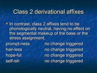 CCllaassss 22 ddeerriivvaattiioonnaall aaffffiixxeess 
 IInn ccoonnttrraasstt,, ccllaassss 22 aaffffiixxeess tteenndd ttoo bbee 
pphhoonnoollooggiiccaallllyy nneeuuttrraall,, hhaavviinngg nnoo eeffffeecctt oonn 
tthhee sseeggmmeennttaall mmaakkeeuupp ooff tthhee bbaassee oorr tthhee 
ssttrreessss aassssiiggnnmmeenntt.. 
pprroommpptt--nneessss nnoo cchhaannggee ttrriiggggeerreedd 
hhaaiirr--lleessss nnoo cchhaannggee ttrriiggggeerreedd 
hhooppee--ffuull nnoo cchhaannggee ttrriiggggeerreedd 
sseellff--iisshh nnoo cchhaannggee ttrriiggggeerreedd 
 