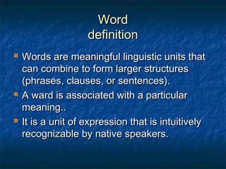 WWoorrdd 
ddeeffiinniittiioonn 
 WWoorrddss aarree mmeeaanniinnggffuull lliinngguuiissttiicc uunniittss tthhaatt 
ccaann ccoommbbiinnee ttoo ffoorrmm llaarrggeerr ssttrruuccttuurreess 
((pphhrraasseess,, ccllaauusseess,, oorr sseenntteenncceess)).. 
 AA wwaarrdd iiss aassssoocciiaatteedd wwiitthh aa ppaarrttiiccuullaarr 
mmeeaanniinngg.... 
 IItt iiss aa uunniitt ooff eexxpprreessssiioonn tthhaatt iiss iinnttuuiittiivveellyy 
rreeccooggnniizzaabbllee bbyy nnaattiivvee ssppeeaakkeerrss.. 
 