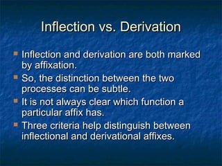 IInnfflleeccttiioonn vvss.. DDeerriivvaattiioonn 
 IInnfflleeccttiioonn aanndd ddeerriivvaattiioonn aarree bbootthh mmaarrkkeedd 
bbyy aaffffiixxaattiioonn.. 
 SSoo,, tthhee ddiissttiinnccttiioonn bbeettwweeeenn tthhee ttwwoo 
pprroocceesssseess ccaann bbee ssuubbttllee.. 
 IItt iiss nnoott aallwwaayyss cclleeaarr wwhhiicchh ffuunnccttiioonn aa 
ppaarrttiiccuullaarr aaffffiixx hhaass.. 
 TThhrreeee ccrriitteerriiaa hheellpp ddiissttiinngguuiisshh bbeettwweeeenn 
iinnfflleeccttiioonnaall aanndd ddeerriivvaattiioonnaall aaffffiixxeess.. 
 