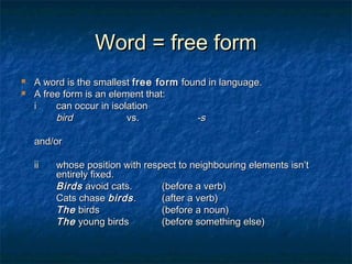WWoorrdd == ffrreeee ffoorrmm 
 AA wwoorrdd iiss tthhee ssmmaalllleesstt ffrreeee ffoorrmm ffoouunndd iinn llaanngguuaaggee.. 
 AA ffrreeee ffoorrmm iiss aann eelleemmeenntt tthhaatt:: 
ii ccaann ooccccuurr iinn iissoollaattiioonn 
bbiirrdd vvss.. --ss 
aanndd//oorr 
iiii wwhhoossee ppoossiittiioonn wwiitthh rreessppeecctt ttoo nneeiigghhbboouurriinngg eelleemmeennttss iissnn’’tt 
eennttiirreellyy ffiixxeedd.. 
BBiirrddss aavvooiidd ccaattss.. ((bbeeffoorree aa vveerrbb)) 
CCaattss cchhaassee bbiirrddss .. ((aafftteerr aa vveerrbb)) 
TThhee bbiirrddss ((bbeeffoorree aa nnoouunn)) 
TThhee yyoouunngg bbiirrddss ((bbeeffoorree ssoommeetthhiinngg eellssee)) 
 