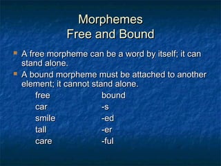 MMoorrpphheemmeess 
FFrreeee aanndd BBoouunndd 
 AA ffrreeee mmoorrpphheemmee ccaann bbee aa wwoorrdd bbyy iittsseellff;; iitt ccaann 
ssttaanndd aalloonnee.. 
 AA bboouunndd mmoorrpphheemmee mmuusstt bbee aattttaacchheedd ttoo aannootthheerr 
eelleemmeenntt;; iitt ccaannnnoott ssttaanndd aalloonnee.. 
ffrreeee bboouunndd 
ccaarr --ss 
ssmmiillee --eedd 
ttaallll --eerr 
ccaarree --ffuull 
 