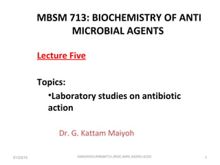 Lecture Five
Topics:
•Laboratory studies on antibiotic
action
Dr. G. Kattam Maiyoh
01/23/15 GKM/KISIIU/MBSM713 /BIOC.AMIC.AGENS.LEC05 1
MBSM 713: BIOCHEMISTRY OF ANTI
MICROBIAL AGENTS
 
