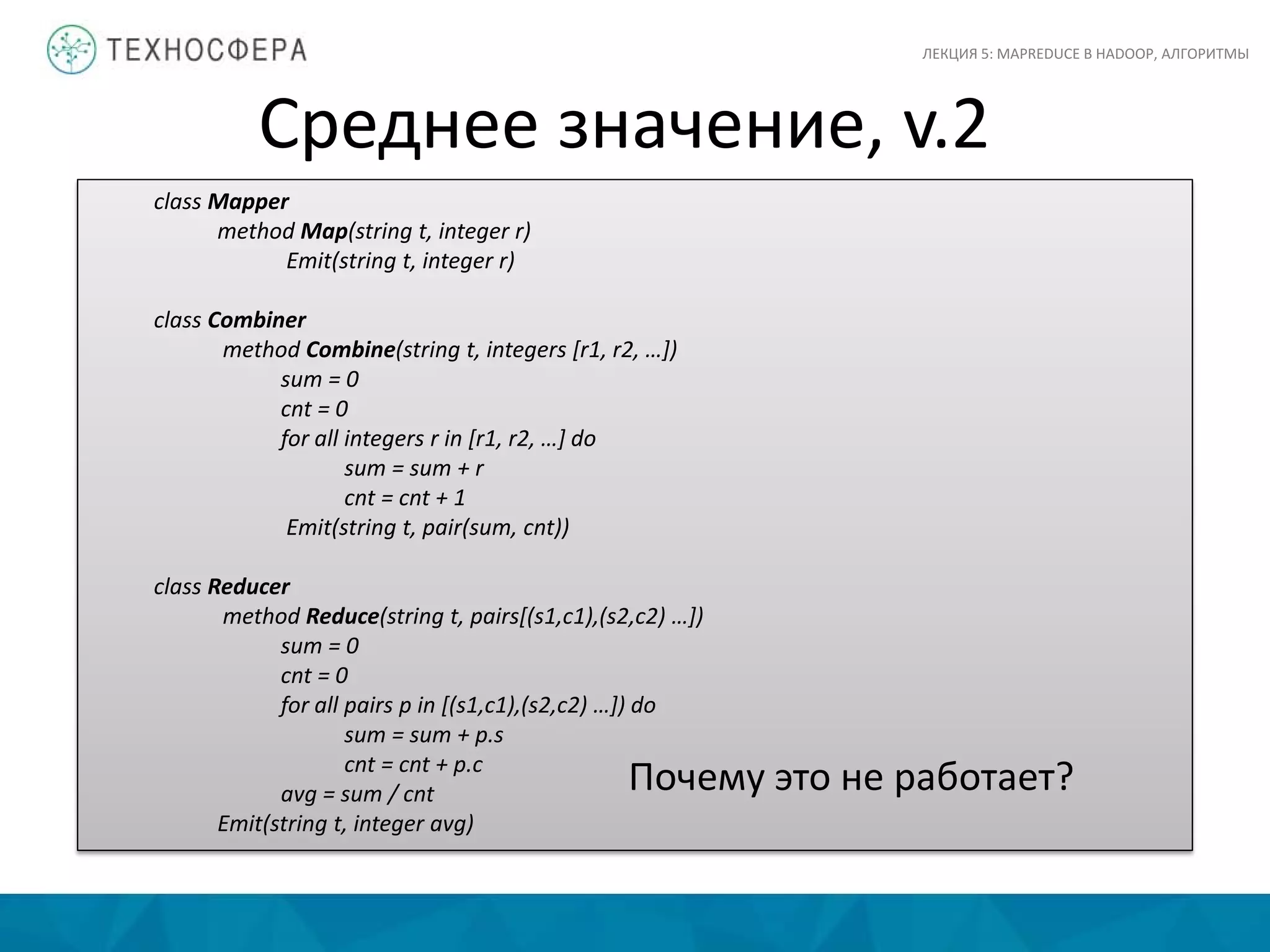 Среднее значение, v.2
ЛЕКЦИЯ 5: MAPREDUCE В HADOOP, АЛГОРИТМЫ
class Mapper
method Map(string t, integer r)
Emit(string t, integer r)
class Combiner
method Combine(string t, integers [r1, r2, …])
sum = 0
cnt = 0
for all integers r in [r1, r2, …] do
sum = sum + r
cnt = cnt + 1
Emit(string t, pair(sum, cnt))
class Reducer
method Reduce(string t, pairs[(s1,c1),(s2,c2) …])
sum = 0
cnt = 0
for all pairs p in [(s1,c1),(s2,c2) …]) do
sum = sum + p.s
cnt = cnt + p.c
avg = sum / cnt
Emit(string t, integer avg)
Почему это не работает?
 