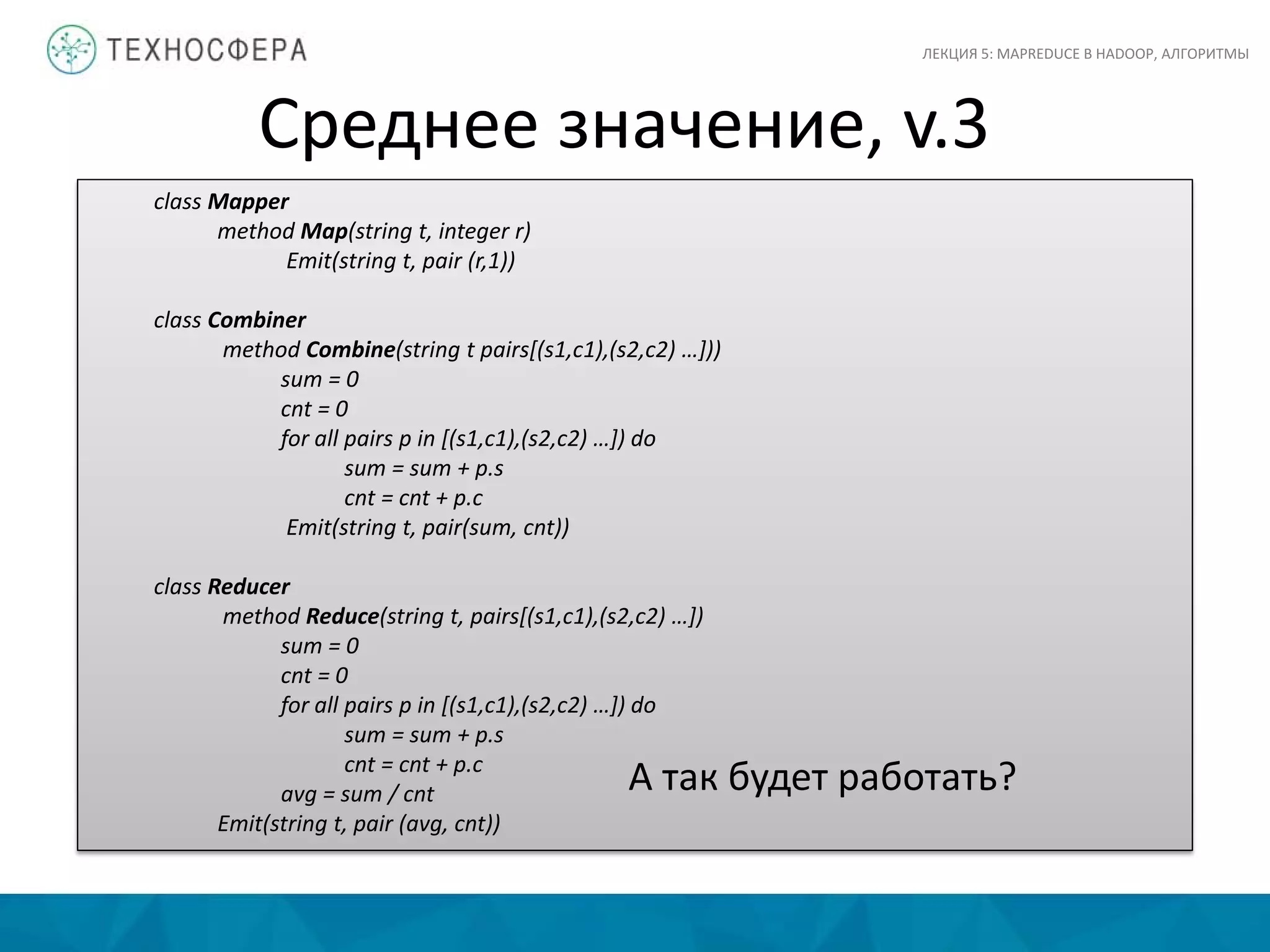 Среднее значение, v.3
ЛЕКЦИЯ 5: MAPREDUCE В HADOOP, АЛГОРИТМЫ
class Mapper
method Map(string t, integer r)
Emit(string t, pair (r,1))
class Combiner
method Combine(string t pairs[(s1,c1),(s2,c2) …]))
sum = 0
cnt = 0
for all pairs p in [(s1,c1),(s2,c2) …]) do
sum = sum + p.s
cnt = cnt + p.c
Emit(string t, pair(sum, cnt))
class Reducer
method Reduce(string t, pairs[(s1,c1),(s2,c2) …])
sum = 0
cnt = 0
for all pairs p in [(s1,c1),(s2,c2) …]) do
sum = sum + p.s
cnt = cnt + p.c
avg = sum / cnt
Emit(string t, pair (avg, cnt))
А так будет работать?
 